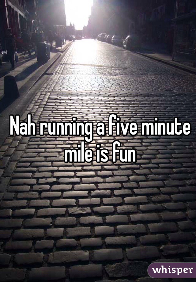 Nah running a five minute mile is fun 