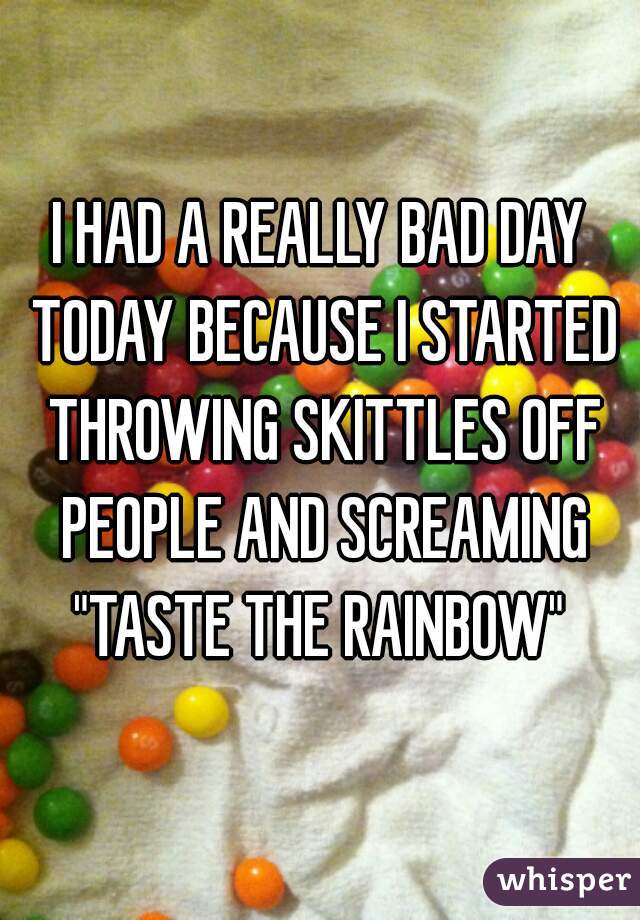 I HAD A REALLY BAD DAY TODAY BECAUSE I STARTED THROWING SKITTLES OFF PEOPLE AND SCREAMING "TASTE THE RAINBOW" 