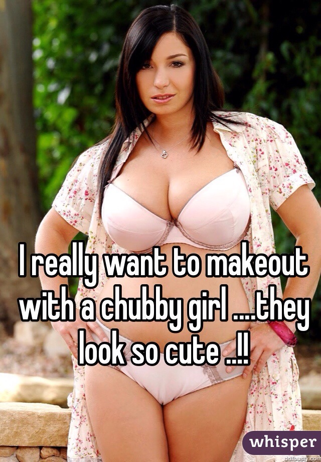 I really want to makeout with a chubby girl ....they look so cute ..!!