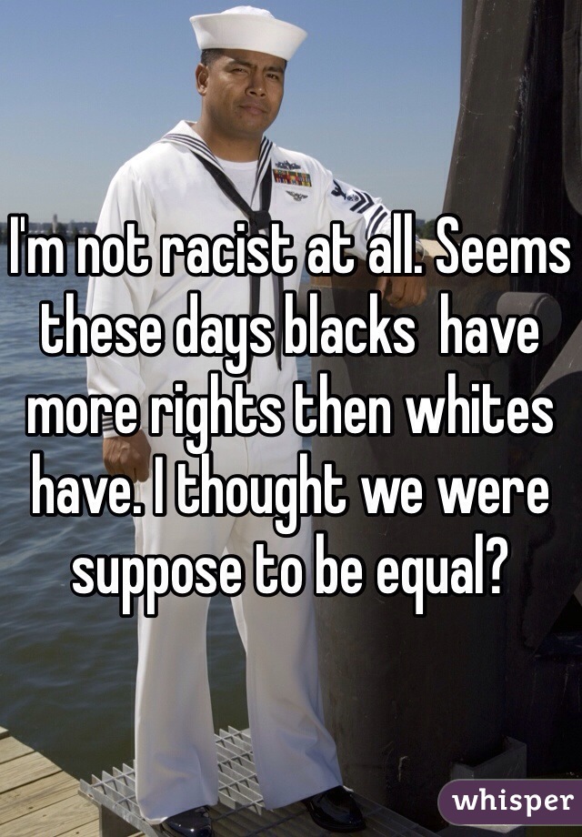 I'm not racist at all. Seems these days blacks  have more rights then whites have. I thought we were suppose to be equal?  