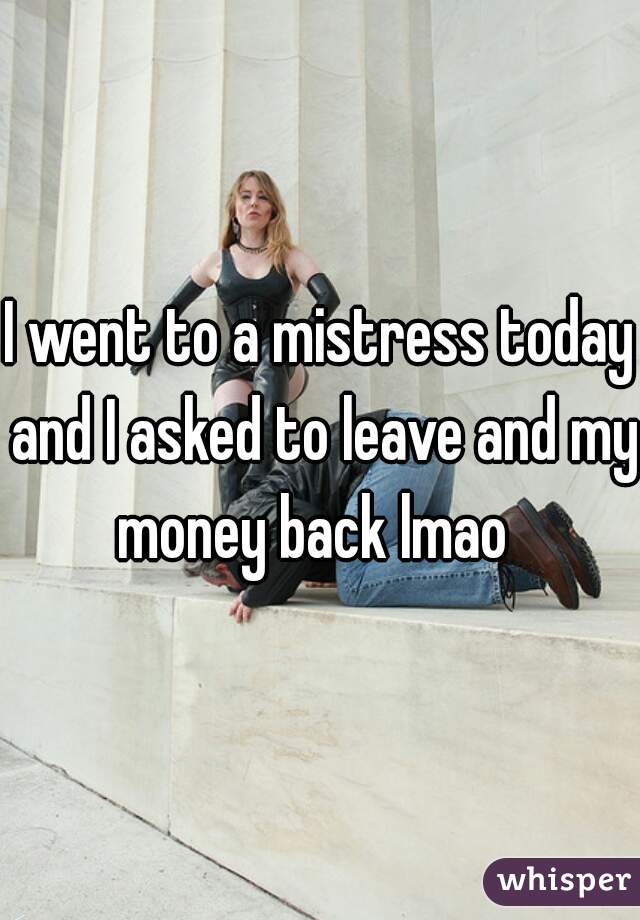 I went to a mistress today and I asked to leave and my money back lmao  