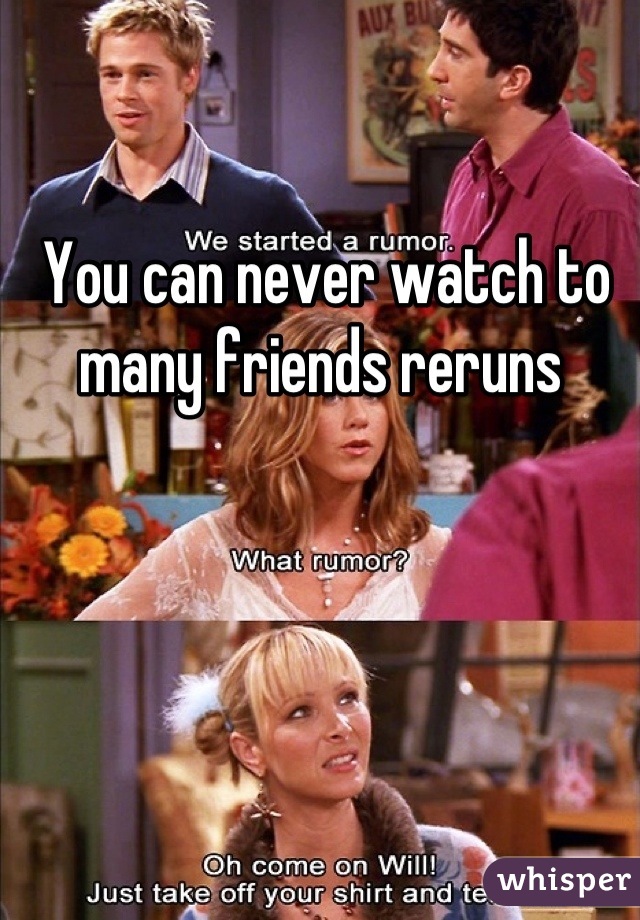 You can never watch to many friends reruns 
