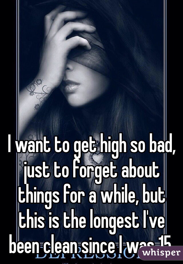 I want to get high so bad, just to forget about things for a while, but this is the longest I've been clean since I was 15. 