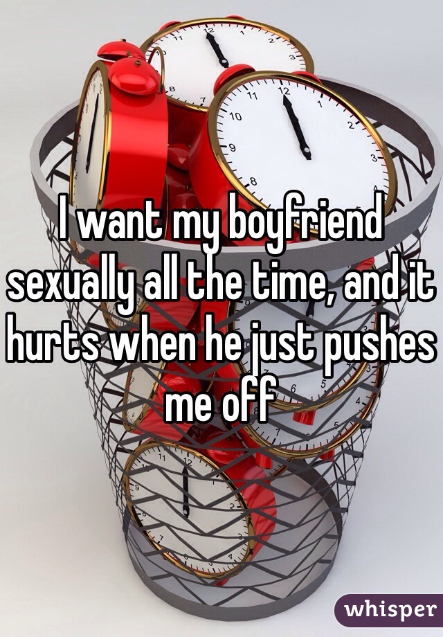 I want my boyfriend sexually all the time, and it hurts when he just pushes me off
