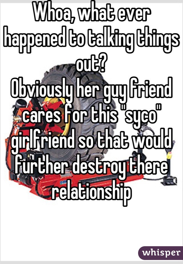 Whoa, what ever happened to talking things out? 
Obviously her guy friend cares for this "syco" girlfriend so that would further destroy there relationship