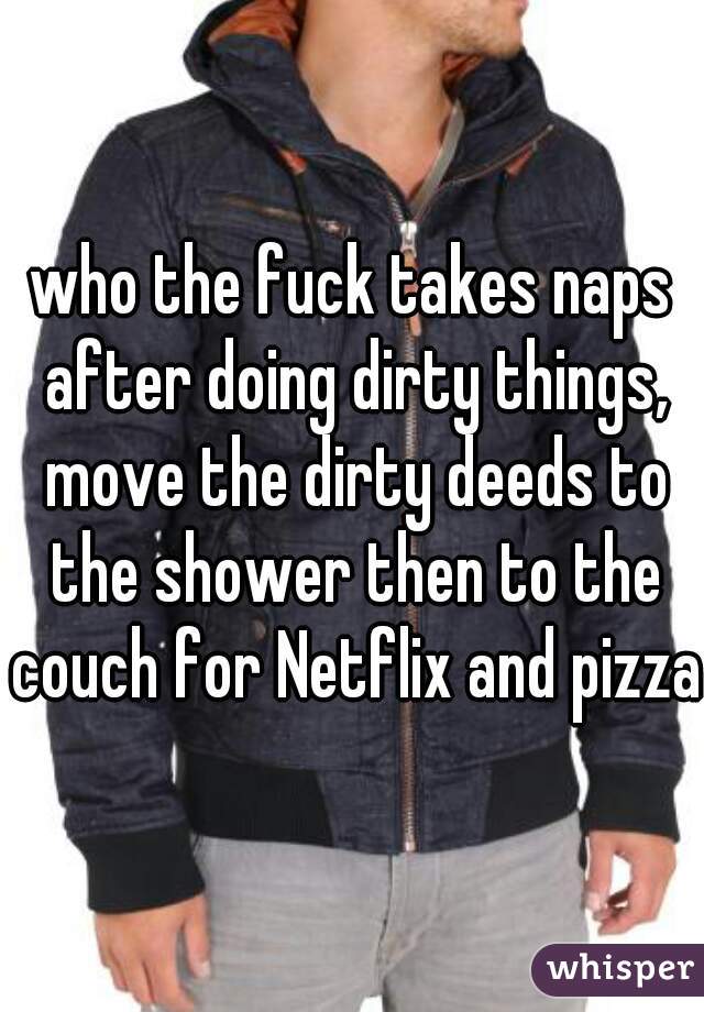 who the fuck takes naps after doing dirty things, move the dirty deeds to the shower then to the couch for Netflix and pizza
