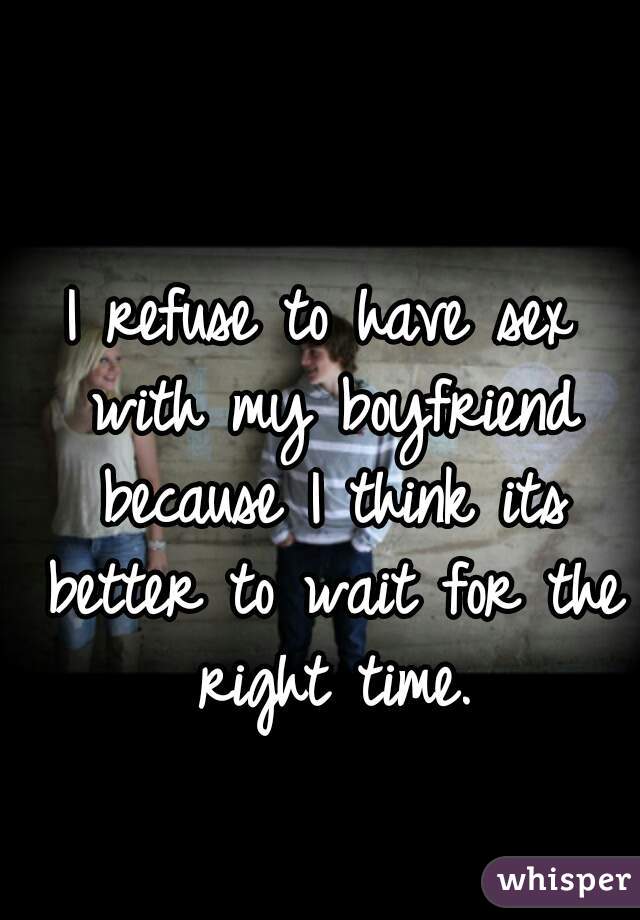 I refuse to have sex with my boyfriend because I think its better to wait for the right time.