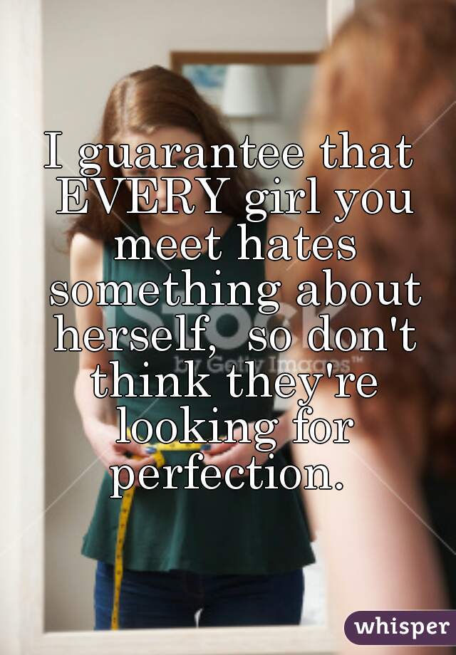 I guarantee that EVERY girl you meet hates something about herself,  so don't think they're looking for perfection. 