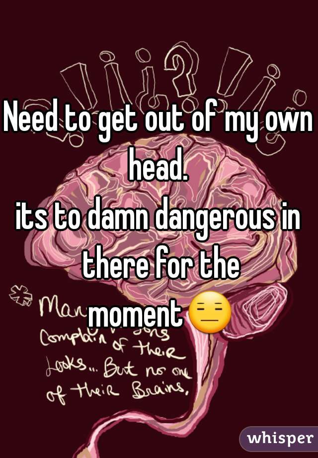 Need to get out of my own head. 
its to damn dangerous in there for the moment😑.