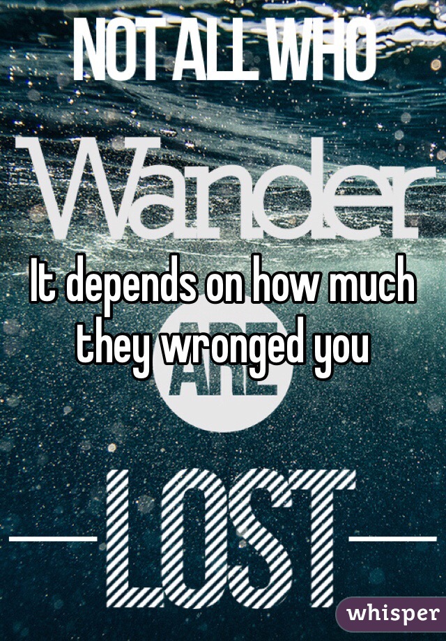 It depends on how much they wronged you 