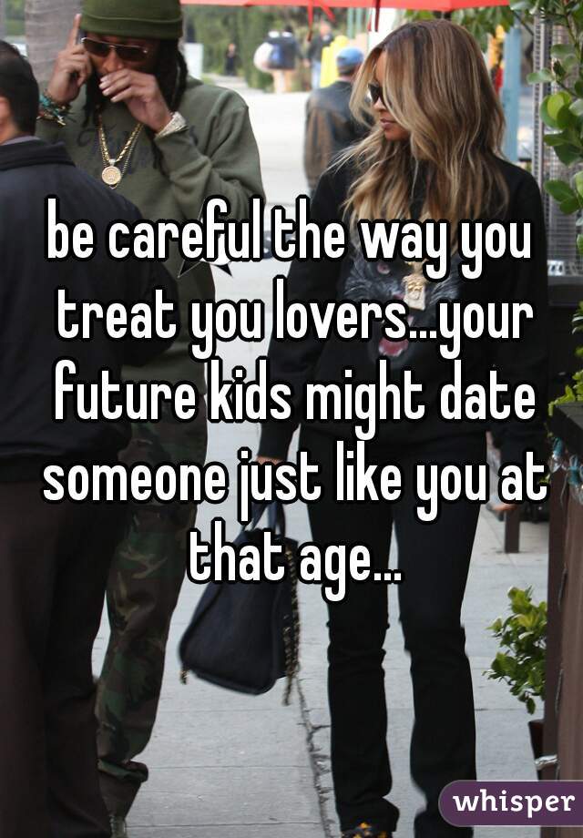 be careful the way you treat you lovers...your future kids might date someone just like you at that age...