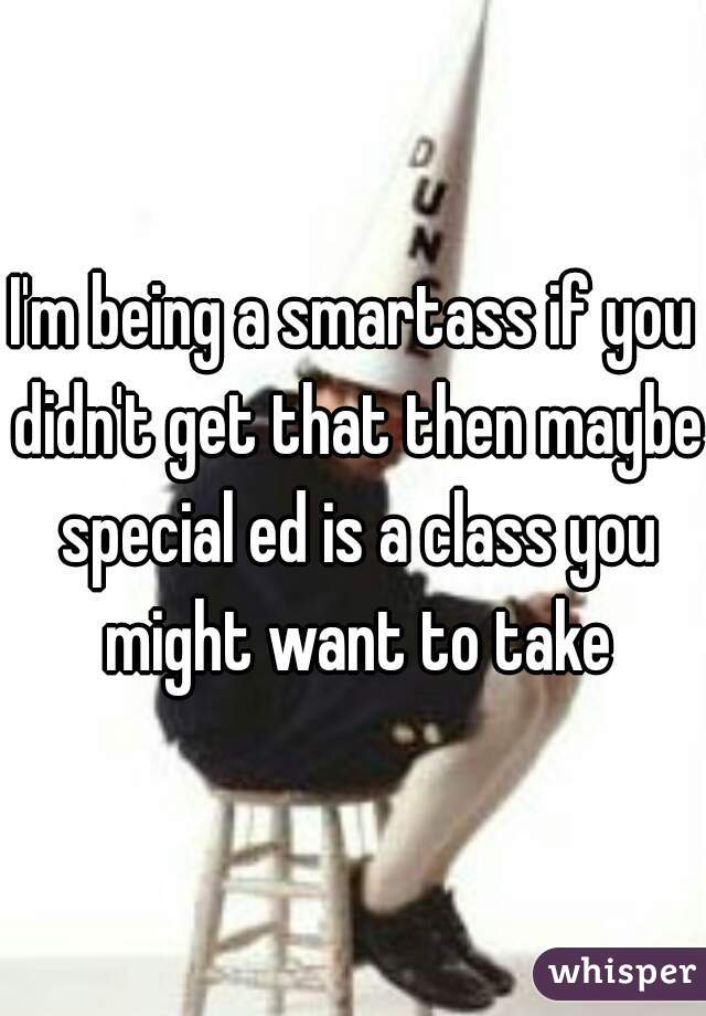I'm being a smartass if you didn't get that then maybe special ed is a class you might want to take