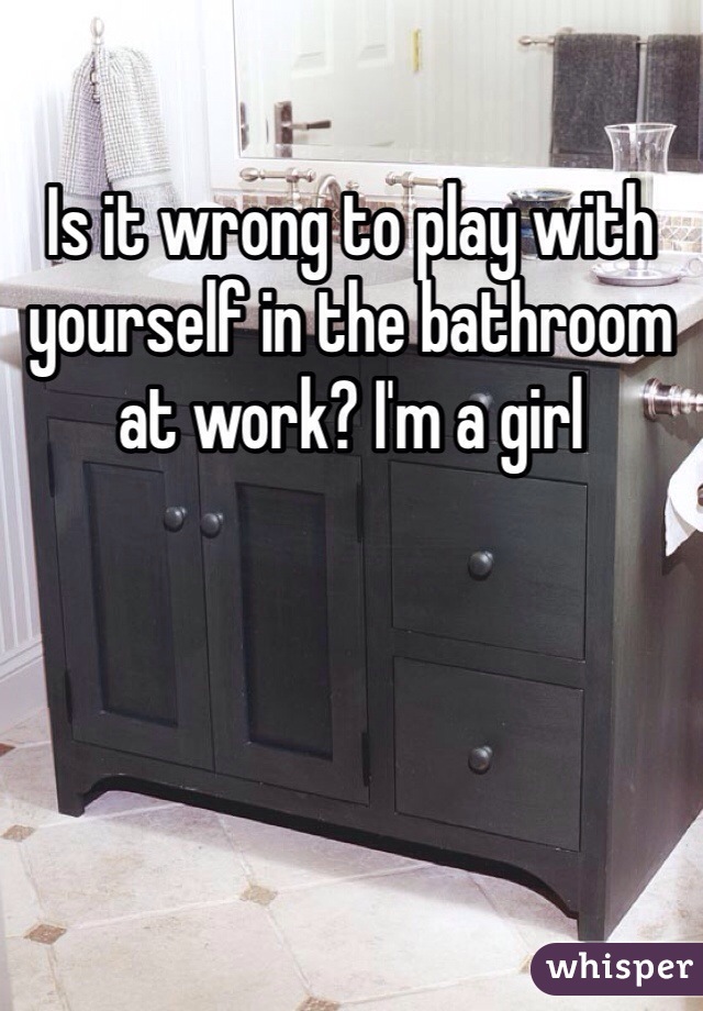 Is it wrong to play with yourself in the bathroom at work? I'm a girl 