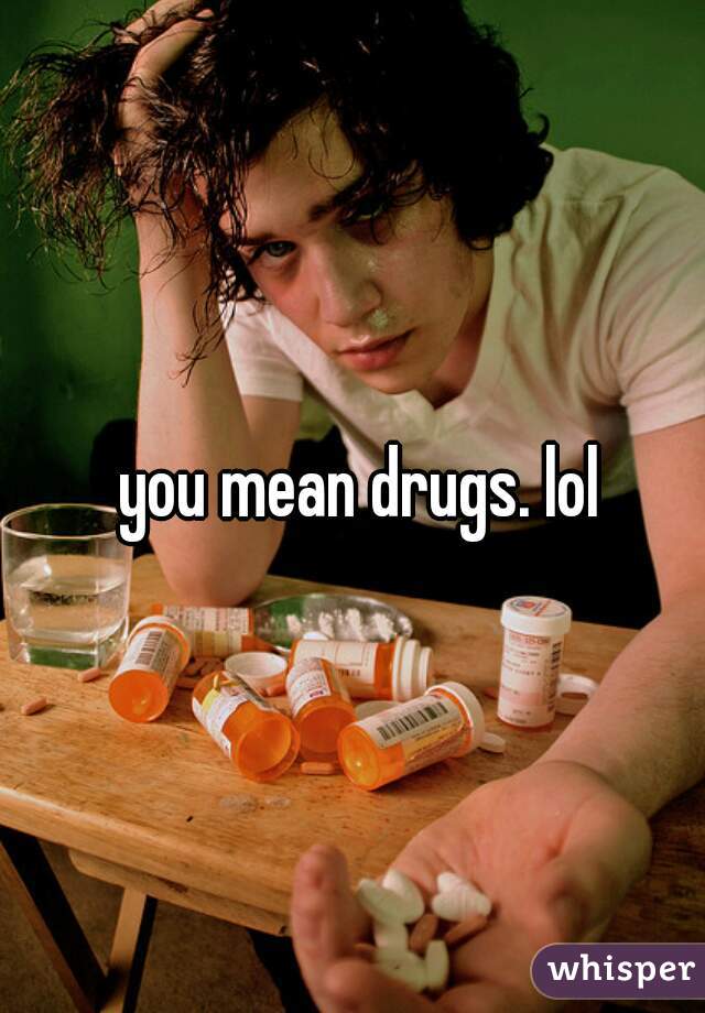you mean drugs. lol