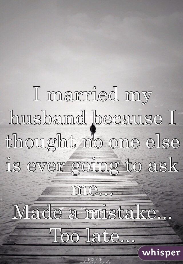 I married my husband because I thought no one else is ever going to ask me...
Made a mistake...
Too late...