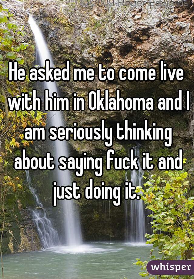He asked me to come live with him in Oklahoma and I am seriously thinking about saying fuck it and just doing it. 