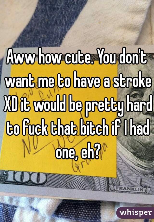 Aww how cute. You don't want me to have a stroke XD it would be pretty hard to fuck that bitch if I had one, eh?