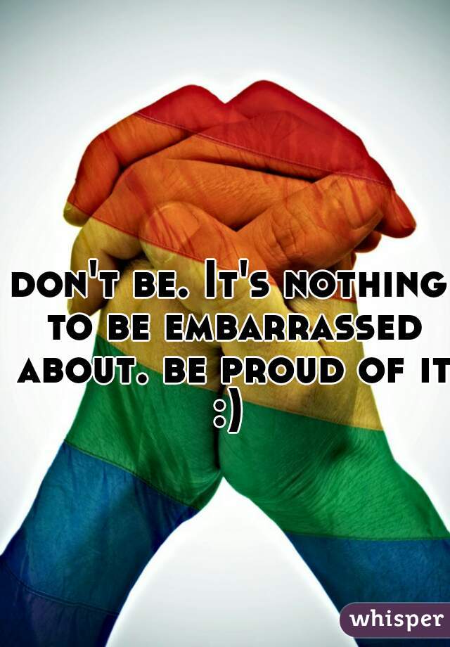 don't be. It's nothing to be embarrassed about. be proud of it :) 
