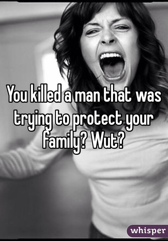You killed a man that was trying to protect your family? Wut?