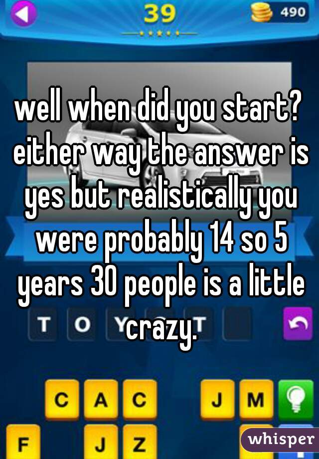 well when did you start? either way the answer is yes but realistically you were probably 14 so 5 years 30 people is a little crazy.
