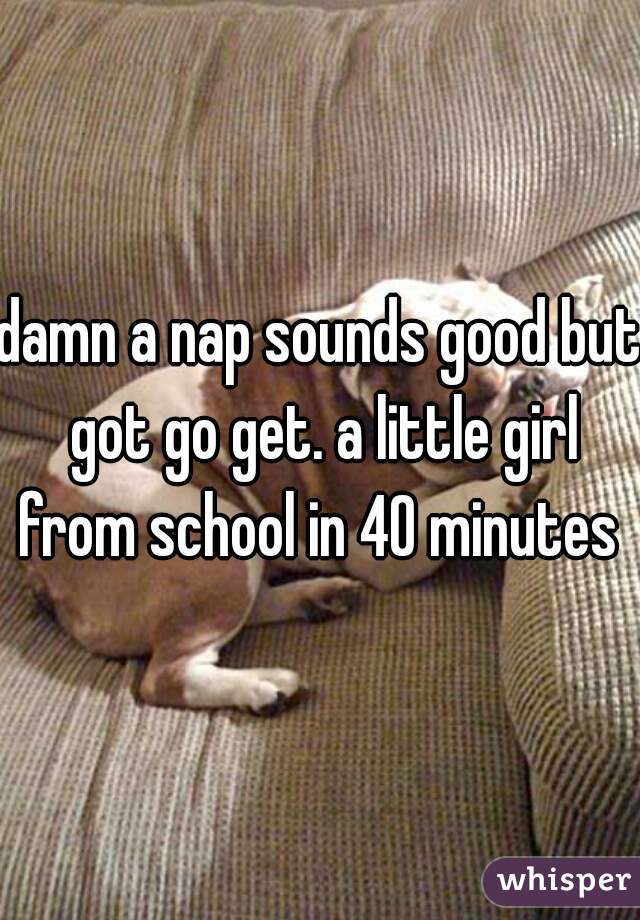 damn a nap sounds good but got go get. a little girl from school in 40 minutes 