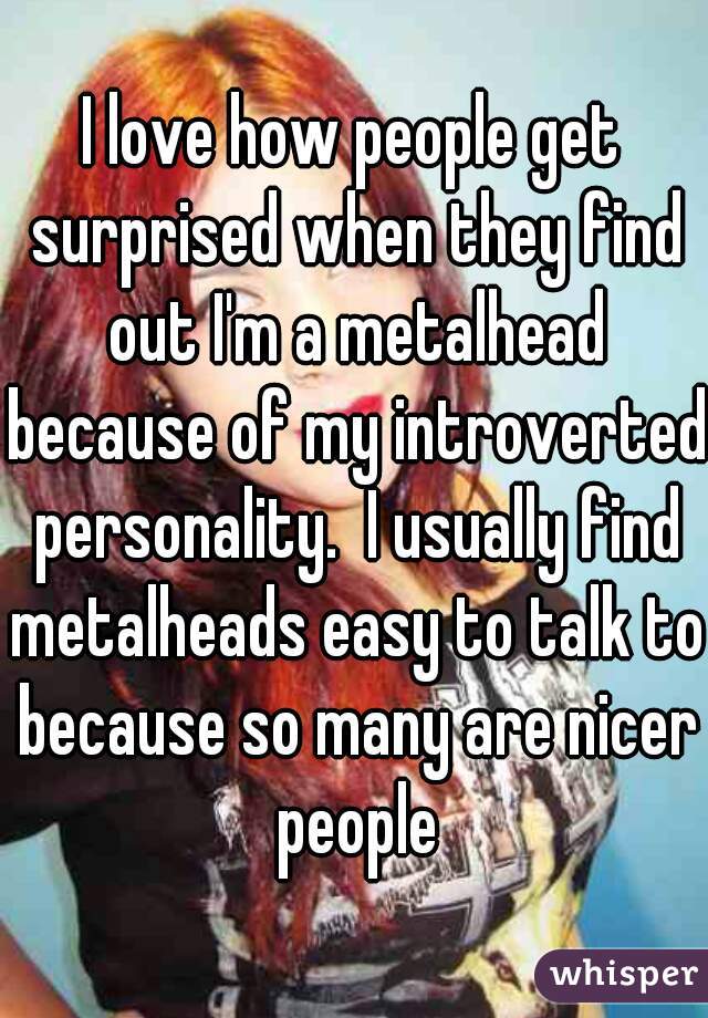 I love how people get surprised when they find out I'm a metalhead because of my introverted personality.  I usually find metalheads easy to talk to because so many are nicer people