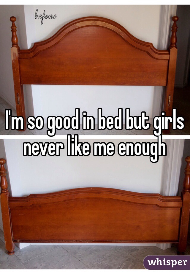 I'm so good in bed but girls never like me enough