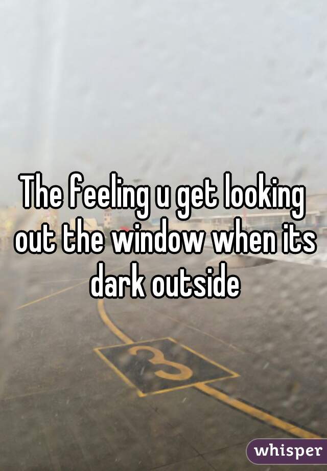 The feeling u get looking out the window when its dark outside