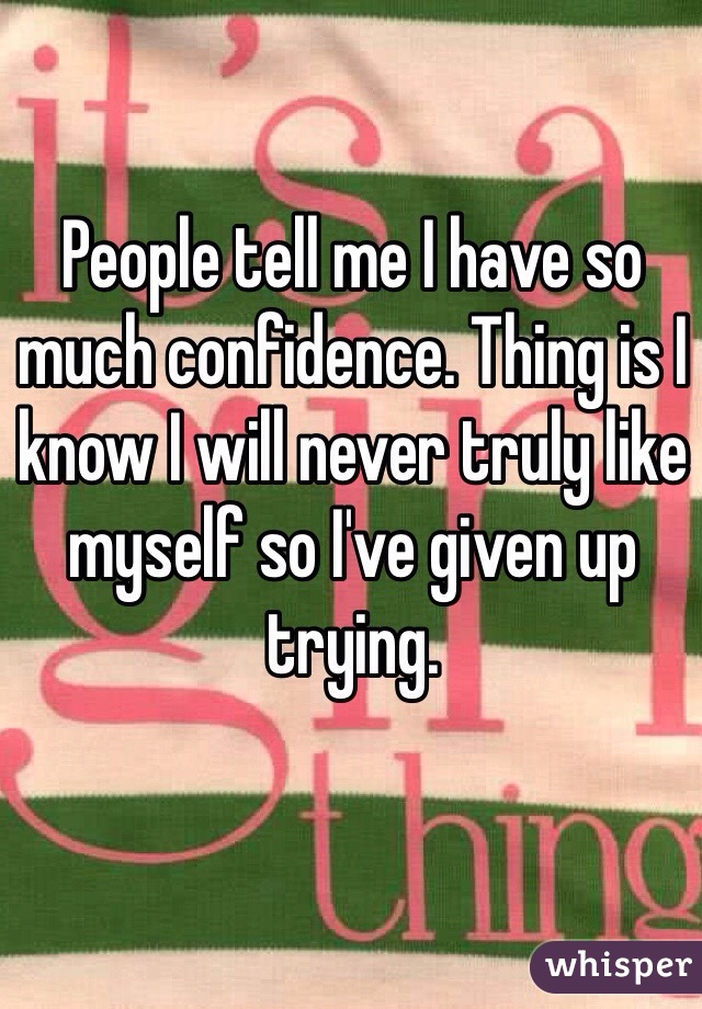 People tell me I have so much confidence. Thing is I know I will never truly like myself so I've given up trying.