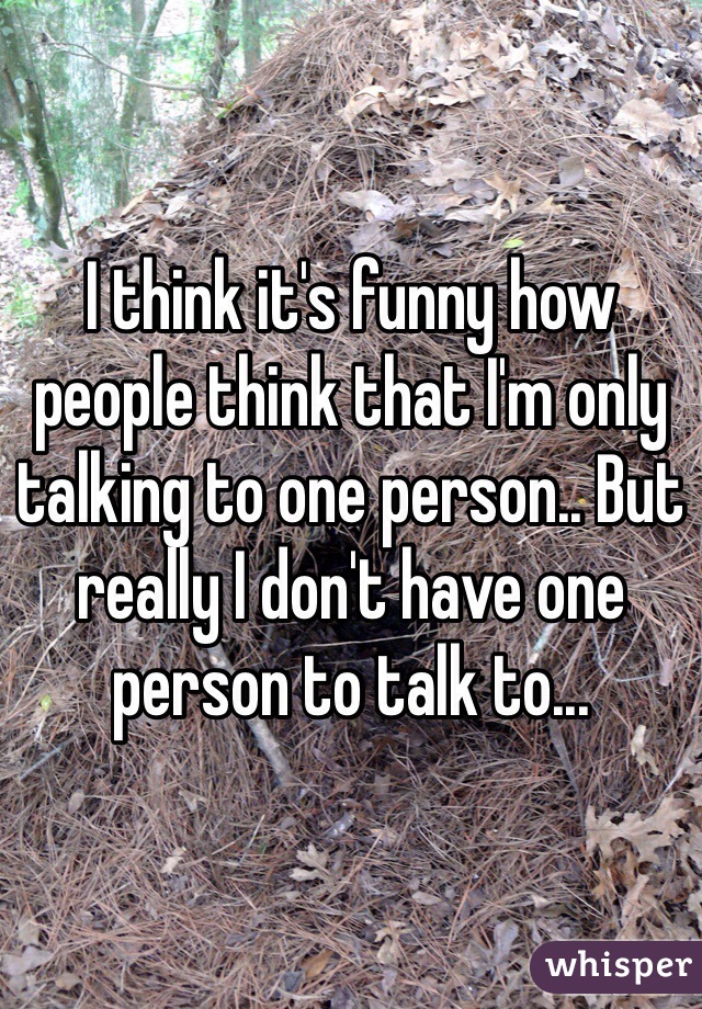 I think it's funny how people think that I'm only talking to one person.. But really I don't have one person to talk to...