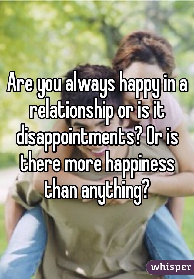 Are you always happy in a relationship or is it disappointments? Or is there more happiness than anything?