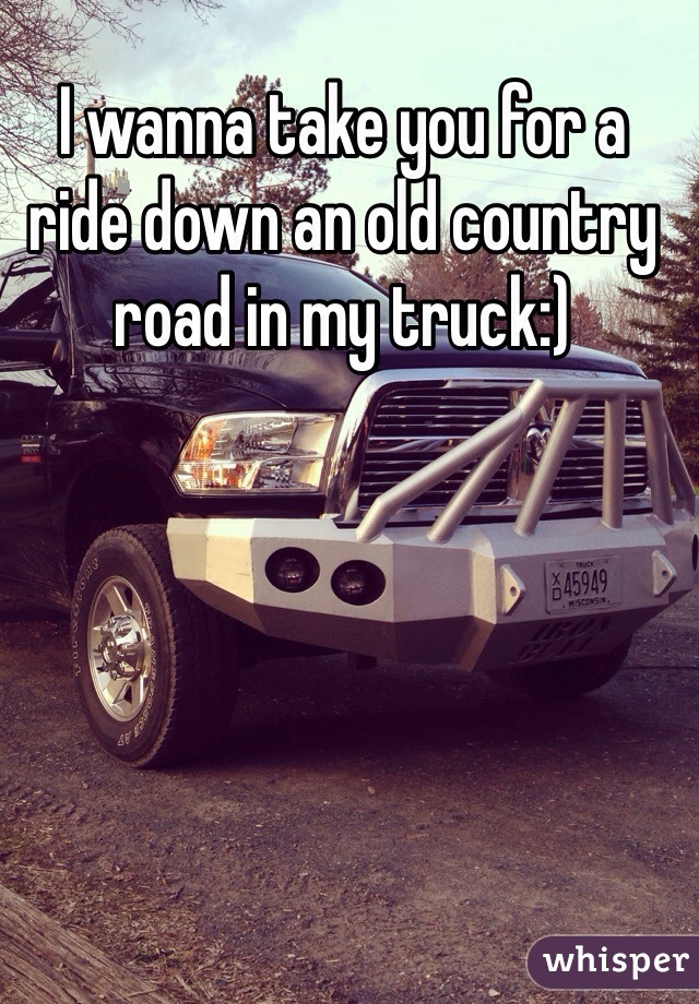 I wanna take you for a ride down an old country road in my truck:)