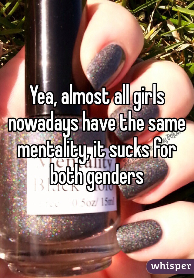 Yea, almost all girls nowadays have the same mentality, it sucks for both genders