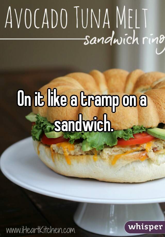 On it like a tramp on a sandwich.