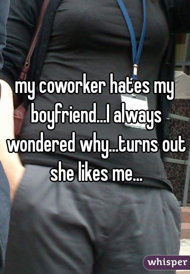 my coworker hates my boyfriend...I always wondered why...turns out she likes me...
