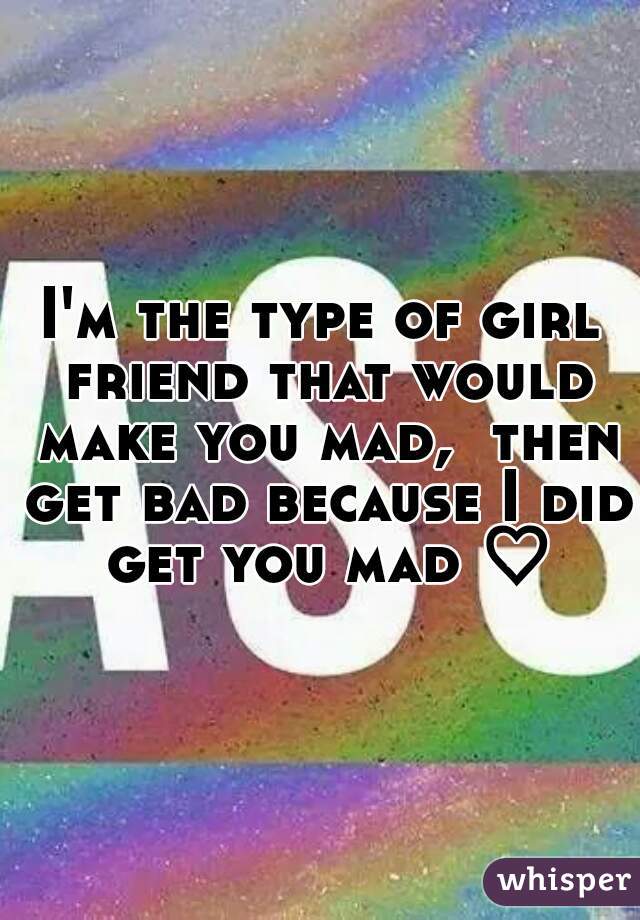 I'm the type of girl friend that would make you mad,  then get bad because I did get you mad ♡