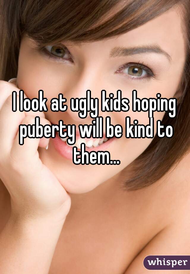 I look at ugly kids hoping puberty will be kind to them...