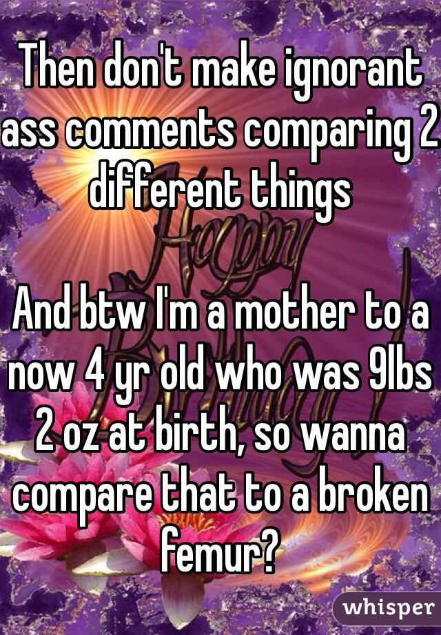 Then don't make ignorant ass comments comparing 2 different things

And btw I'm a mother to a now 4 yr old who was 9lbs 2 oz at birth, so wanna compare that to a broken femur?