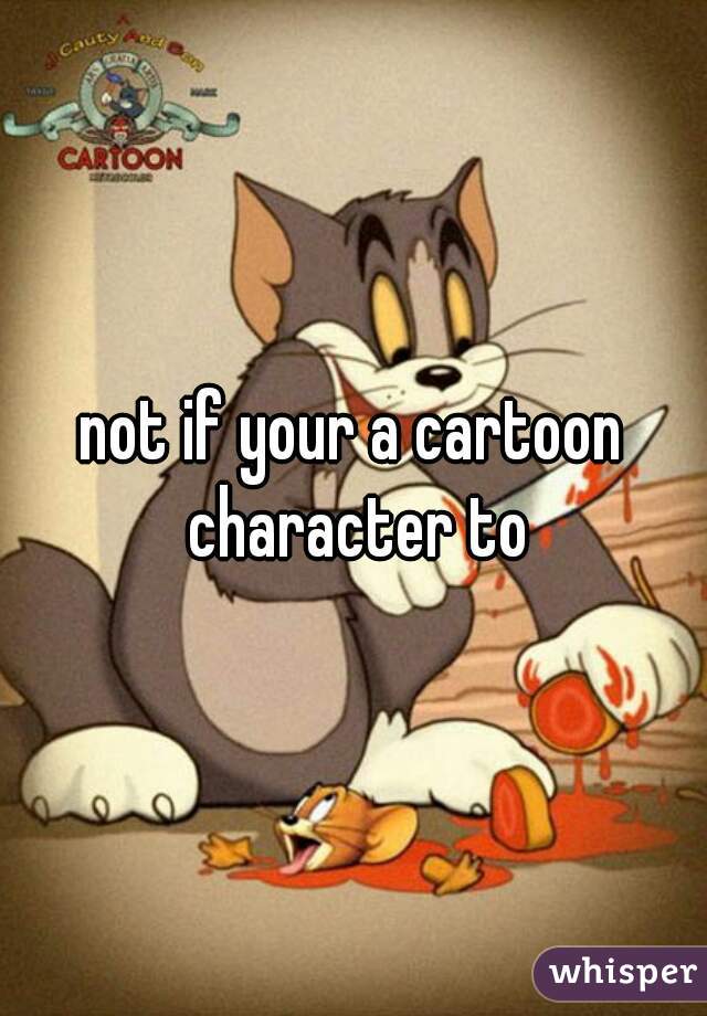 not if your a cartoon character to