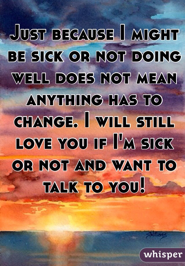 Just because I might be sick or not doing well does not mean anything has to change. I will still love you if I'm sick or not and want to talk to you!