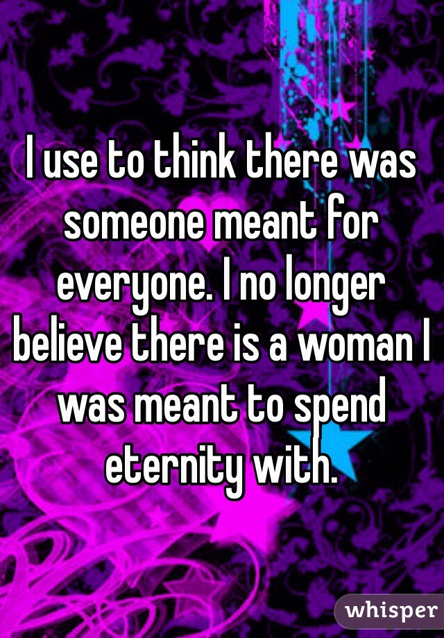 I use to think there was someone meant for everyone. I no longer believe there is a woman I was meant to spend eternity with. 