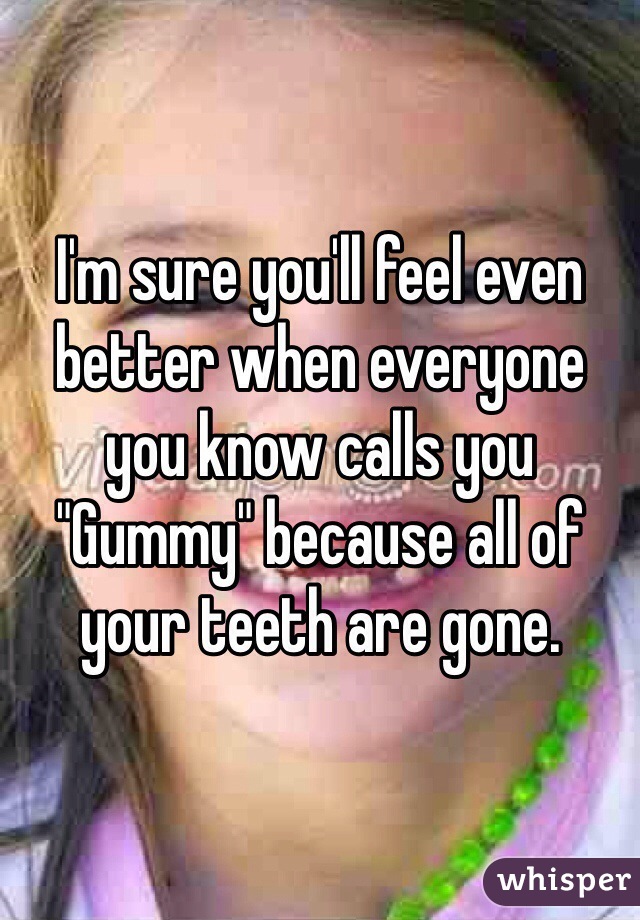 I'm sure you'll feel even better when everyone you know calls you "Gummy" because all of your teeth are gone.
