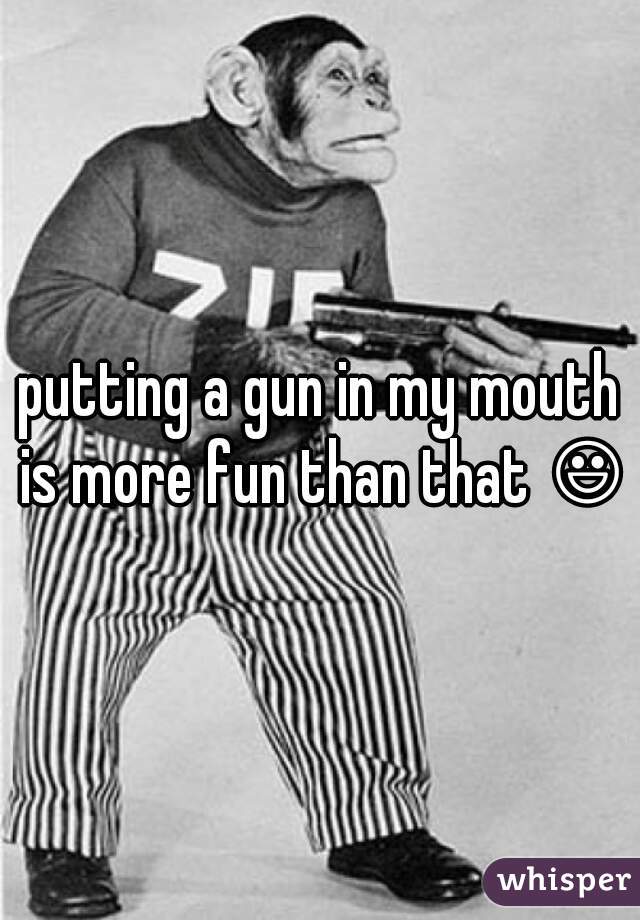 putting a gun in my mouth is more fun than that 😃 