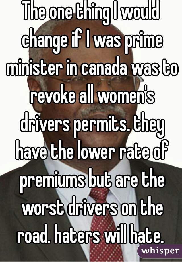 The one thing I would change if I was prime minister in canada was to revoke all women's drivers permits. they have the lower rate of premiums but are the worst drivers on the road. haters will hate. 