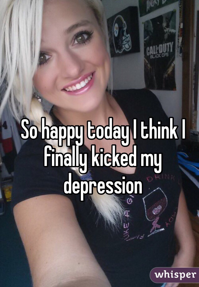 So happy today I think I finally kicked my depression