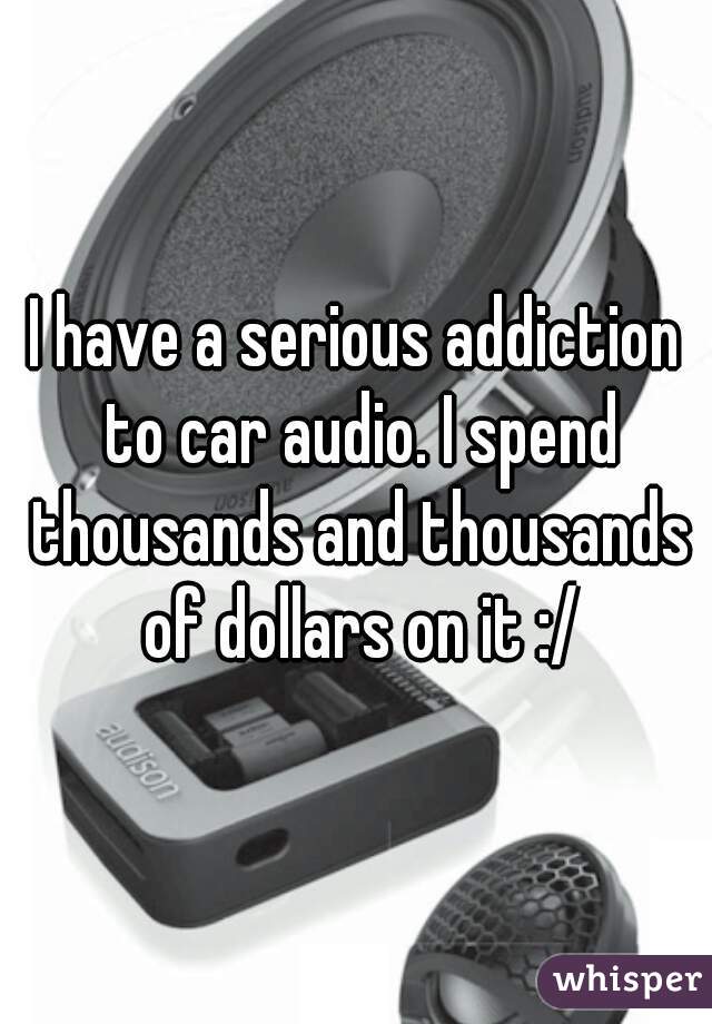 I have a serious addiction to car audio. I spend thousands and thousands of dollars on it :/