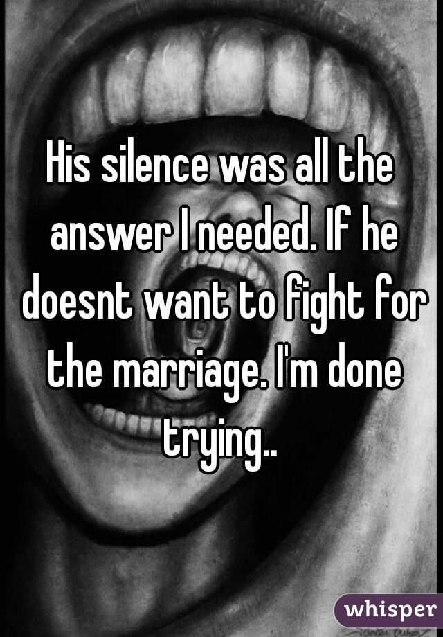 His silence was all the answer I needed. If he doesnt want to fight for the marriage. I'm done trying.. 