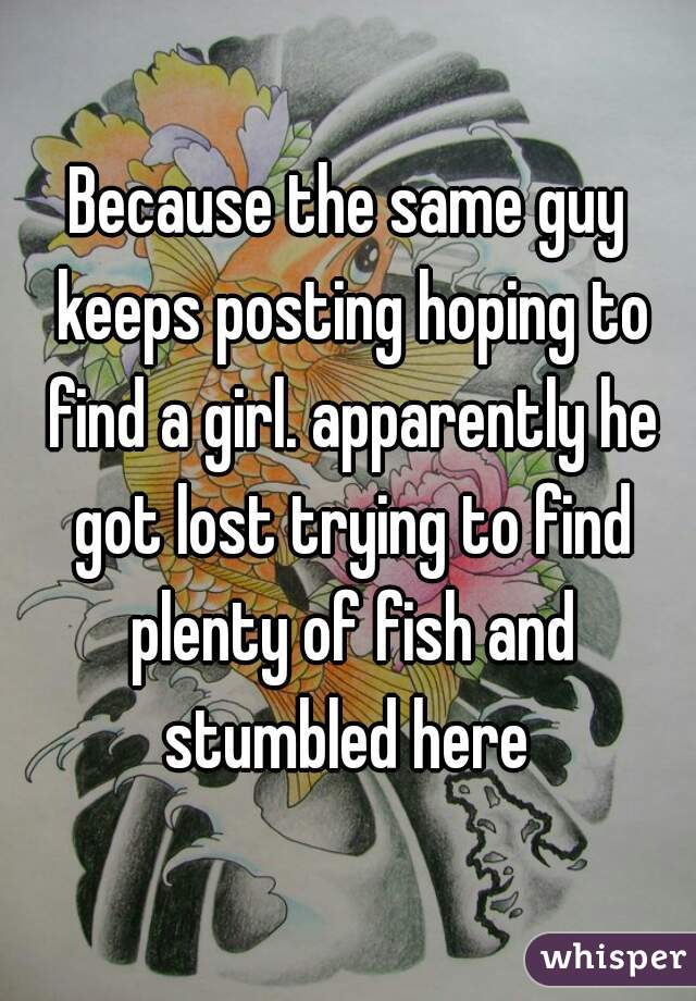 Because the same guy keeps posting hoping to find a girl. apparently he got lost trying to find plenty of fish and stumbled here 