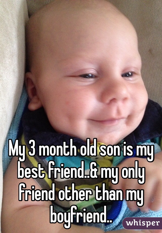 My 3 month old son is my best friend..& my only friend other than my boyfriend..