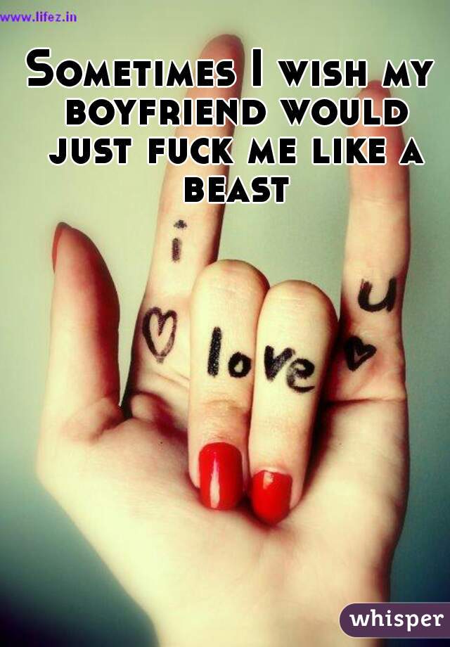 Sometimes I wish my boyfriend would just fuck me like a beast